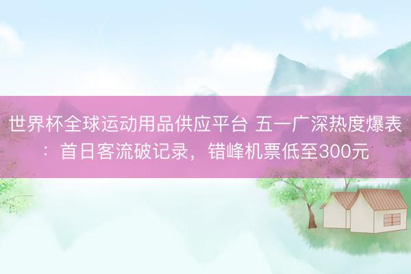 世界杯全球运动用品供应平台 五一广深热度爆表：首日客流破记录，错峰机票低至300元