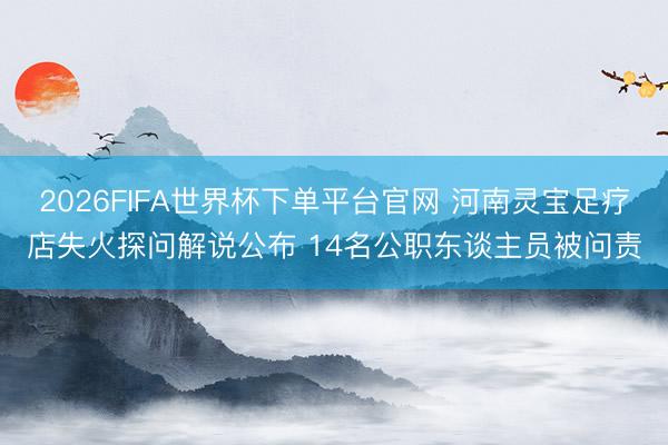 2026FIFA世界杯下单平台官网 河南灵宝足疗店失火探问解说公布 14名公职东谈主员被问责