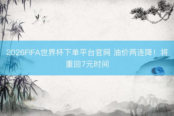 2026FIFA世界杯下单平台官网 油价两连降！将重回7元时间