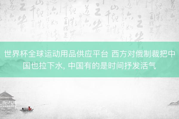 世界杯全球运动用品供应平台 西方对俄制裁把中国也拉下水, 中国有的是时间抒发活气