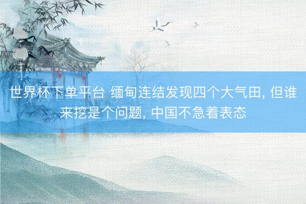世界杯下单平台 缅甸连结发现四个大气田, 但谁来挖是个问题, 中国不急着表态
